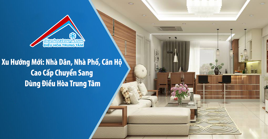 Xu Hướng Mới: Nhà Dân, Nhà Phố, Căn Hộ Cao Cấp Chuyển Sang Dùng Điều Hòa Trung Tâm